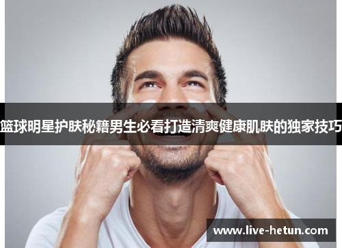 篮球明星护肤秘籍男生必看打造清爽健康肌肤的独家技巧